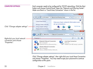 COMPUTER SETTINGS                  Each computer needs to be configured for TCP/IP networking. Click the Start
                                   button and choose Control Panel. Open the “Network and Sharing Center”.
                                   Make sure there’s a “Local Area Connection” shown in the list.




Click “Change adapter settings”.




Right-click your local network
connection and choose
“Properties”.




                                   Click “Change adapter settings”, then right-click your Local Area Connection
                                   and choose “Properties”. You may need to type your password to continue
                                   configuration at this point.


22                                        Chapter 2     Installation
 