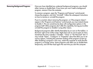 Removing Background Programs   Once you have identified any undesired background programs, you should
                               either remove or disable them. If you know you won’t need a background
                               program, remove it from the computer.
                               To remove a program, open the “Programs and Features” control panel,
                               choose the program, and click “Uninstall”. Follow the subsequent instructions
                               on how to remove or uninstall the program.
                               If you’re uncertain about removing the program, or if the program doesn’t
                               appear in the “Programs and Features” control panel, you may instead choose
                               to disable it. This can sometimes be done with configuration options in the
                               program itself. Other programs don’t offer this capability, forcing you to either
                               uninstall the program or disable it using other means.
                               Background programs often identify themselves by an icon on the taskbar, in
                               the lower right corner of the screen. Right-click such an icon to open its menu.
                               Sometimes the menu includes a “Disable”, “Close” or “Do Not Load” item. It
                               may include “Open”, “Configure” or “Properties” items that allow you to set
                               various options, including the automatic loading of the program at start-up.
                               After disabling a program in this way, restart the computer to verify that the
                               program is no longer active. Some programs only allow you to disable them
                               temporarily, and will then load again the next time you start the computer.




                                   Appendix B      Computer Issues                                         221
 
