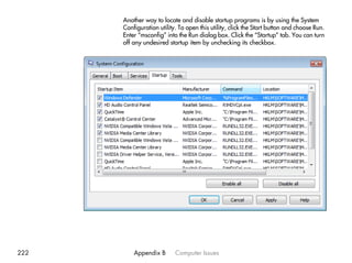 Another way to locate and disable startup programs is by using the System
      Configuration utility. To open this utility, click the Start button and choose Run.
      Enter “msconfig” into the Run dialog box. Click the “Startup” tab. You can turn
      off any undesired startup item by unchecking its checkbox.




222       Appendix B       Computer Issues
 