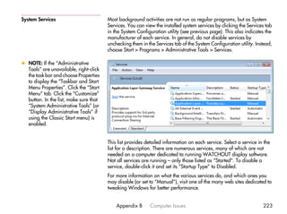 System Services                         Most background activities are not run as regular programs, but as System
                                        Services. You can view the installed system services by clicking the Services tab
                                        in the System Configuration utility (see previous page). This also indicates the
                                        manufacturer of each service. In general, do not disable services by
                                        unchecking them in the Services tab of the System Configuration utility. Instead,
                                        choose Start > Programs > Administrative Tools > Services.

x NOTE: If the “Administrative
  Tools” are unavailable, right-click
  the task bar and choose Properties
  to display the “Taskbar and Start
  Menu Properties”. Click the “Start
  Menu” tab. Click the “Customize”
  button. In the list, make sure that
  “System Administrative Tools” (or
  “Display Administrative Tools” if
  using the Classic Start menu) is
  enabled.


                                        This list provides detailed information on each service. Select a service in the
                                        list for a description. There are numerous services, many of which are not
                                        needed on a computer dedicated to running WATCHOUT display software.
                                        Not all services are running – only those listed as “Started”. To disable a
                                        service, double-click it and set its “Startup Type” to Disabled.
                                        For more information on what the various services do, and which ones you
                                        may disable (or set to “Manual”), visit one of the many web sites dedicated to
                                        tweaking Windows for better performance.


                                            Appendix B      Computer Issues                                         223
 