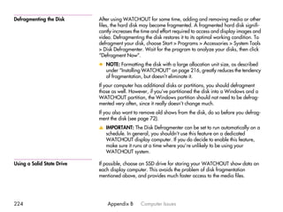 Defragmenting the Disk      After using WATCHOUT for some time, adding and removing media or other
                            files, the hard disk may become fragmented. A fragmented hard disk signifi-
                            cantly increases the time and effort required to access and display images and
                            video. Defragmenting the disk restores it to its optimal working condition. To
                            defragment your disk, choose Start > Programs > Accessories > System Tools
                            > Disk Defragmenter. Wait for the program to analyze your disks, then click
                            “Defragment Now”.
                            x NOTE: Formatting the disk with a large allocation unit size, as described
                              under “Installing WATCHOUT” on page 216, greatly reduces the tendency
                              of fragmentation, but doesn’t eliminate it.
                            If your computer has additional disks or partitions, you should defragment
                            those as well. However, if you’ve partitioned the disk into a Windows and a
                            WATCHOUT partition, the Windows partition should not need to be defrag-
                            mented very often, since it really doesn’t change much.
                            If you also want to remove old shows from the disk, do so before you defrag-
                            ment the disk (see page 72).
                            v IMPORTANT: The Disk Defragmenter can be set to run automatically on a
                              schedule. In general, you shouldn’t use this feature on a dedicated
                              WATCHOUT display computer. If you do decide to enable this feature,
                              make sure it runs at a time where you’re unlikely to be using your
                              WATCHOUT system.

Using a Solid State Drive   If possible, choose an SSD drive for storing your WATCHOUT show data on
                            each display computer. This avoids the problem of disk fragmentation
                            mentioned above, and provides much faster access to the media files.




224                             Appendix B      Computer Issues
 