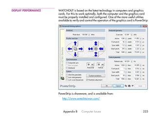 DISPLAY PERFORMANCE   WATCHOUT is based on the latest technology in computers and graphics
                      cards. For this to work optimally, both the computer and the graphics card
                      must be properly installed and configured. One of the more useful utilities
                      available to verify and control the operation of the graphics card is PowerStrip:




                      PowerStrip is shareware, and is available from:
                         http://www.entechtaiwan.com/



                          Appendix B      Computer Issues                                         225
 