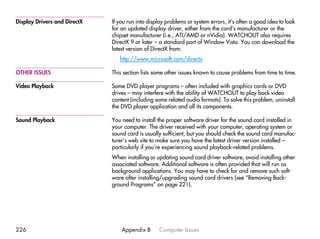 Display Drivers and DirectX   If you run into display problems or system errors, it’s often a good idea to look
                              for an updated display driver, either from the card’s manufacturer or the
                              chipset manufacturer (i.e., ATI/AMD or nVidia). WATCHOUT also requires
                              DirectX 9 or later – a standard part of Window Vista. You can download the
                              latest version of DirectX from:
                                 http://www.microsoft.com/directx

OTHER ISSUES                  This section lists some other issues known to cause problems from time to time.

Video Playback                Some DVD player programs – often included with graphics cards or DVD
                              drives – may interfere with the ability of WATCHOUT to play back video
                              content (including some related audio formats). To solve this problem, uninstall
                              the DVD player application and all its components.

Sound Playback                You need to install the proper software driver for the sound card installed in
                              your computer. The driver received with your computer, operating system or
                              sound card is usually sufficient, but you should check the sound card manufac-
                              turer’s web site to make sure you have the latest driver version installed –
                              particularly if you’re experiencing sound playback-related problems.
                              When installing or updating sound card driver software, avoid installing other
                              associated software. Additional software is often provided that will run as
                              background applications. You may have to check for and remove such soft-
                              ware after installing/upgrading sound card drivers (see “Removing Back-
                              ground Programs” on page 221).




226                               Appendix B      Computer Issues
 