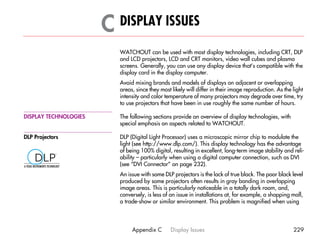C DISPLAY ISSUES                                                                         C




                          WATCHOUT can be used with most display technologies, including CRT, DLP
                          and LCD projectors, LCD and CRT monitors, video wall cubes and plasma
                          screens. Generally, you can use any display device that’s compatible with the
                          display card in the display computer.
                          Avoid mixing brands and models of displays on adjacent or overlapping
                          areas, since they most likely will differ in their image reproduction. As the light
                          intensity and color temperature of many projectors may degrade over time, try
                          to use projectors that have been in use roughly the same number of hours.

DISPLAY TECHNOLOGIES      The following sections provide an overview of display technologies, with
                          special emphasis on aspects related to WATCHOUT.

DLP Projectors            DLP (Digital Light Processor) uses a microscopic mirror chip to modulate the
                          light (see http://www.dlp.com/). This display technology has the advantage
                          of being 100% digital, resulting in excellent, long-term image stability and reli-
                          ability – particularly when using a digital computer connection, such as DVI
                          (see “DVI Connector” on page 232).
                          An issue with some DLP projectors is the lack of true black. The poor black level
                          produced by some projectors often results in gray banding in overlapping
                          image areas. This is particularly noticeable in a totally dark room, and,
                          conversely, is less of an issue in installations at, for example, a shopping mall,
                          a trade-show or similar environment. This problem is magnified when using




                               Appendix C       Display Issues                                          229
 
