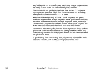 very bright projectors on a small screen. Avoid using stronger projectors than
      necessary for your screen size and ambient lighting conditions.
      The contrast ratio has greatly improved over time. Modern DLP projectors,
      utilizing second generation “black chip” Texas Instruments DLP technology,
      often provide a contrast ratio of 3000:1 or better.
      Keep in mind that when using WATCHOUT with projectors, you get the
      combined brightness from multiple projectors. Hence, good contrast and color
      saturation is often more important than high brightness. Hence, choosing a
      “home cinema” projector may be better than an “office grade” projector due
      to the better color fidelity and often lower noise level of the former.
      To determine the suitability of a particular model of projector, always perform
      proper tests under realistic screen size and lighting conditions. Details vary
      widely among manufacturers and projector models, and are not always stated
      on specification sheets.
      A good starting point when looking for a projector may be one of the many
      dedicated web sites, such as: http://www.projectorcentral.com/.




230        Appendix C      Display Issues
 