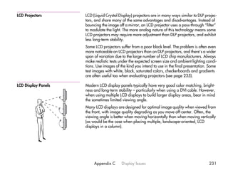 LCD Projectors       LCD (Liquid Crystal Display) projectors are in many ways similar to DLP projec-
                     tors, and share many of the same advantages and disadvantages. Instead of
                     bouncing the image off a mirror, an LCD projector uses a pass-through “filter”
                     to modulate the light. The more analog nature of this technology means some
                     LCD projectors may require more adjustment than DLP projectors, and exhibit
                     less long-term stability.
                     Some LCD projectors suffer from a poor black level. The problem is often even
                     more noticeable on LCD projectors than on DLP projectors, and there’s a wider
                     span of variation due to the large number of LCD chip manufacturers. Always
                     make realistic tests under the expected screen size and ambient lighting condi-
                     tions. Use images of the kind you intend to use in the final presentation. Some
                     test images with white, black, saturated colors, checkerboards and gradients
                     are often useful too when evaluating projectors (see page 235).

LCD Display Panels   Modern LCD display panels typically have very good color matching, bright-
                     ness and long-term stability – particularly when using a DVI cable. However,
                     when using multiple LCD displays to build larger display areas, bear in mind
                     the sometimes limited viewing angle.
                     Many LCD displays are designed for optimal image quality when viewed from
                     the front, with image quality degrading as you move off-center. Often, the
                     viewing angle is better when moving horizontally than when moving vertically
                     (as would be the case when placing multiple, landscape-oriented, LCD
                     displays in a column).




                          Appendix C      Display Issues                                       231
 