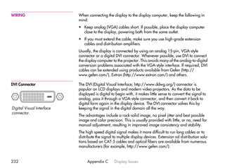 WIRING                     When connecting the display to the display computer, keep the following in
                           mind:
                           • Keep analog (VGA) cables short. If possible, place the display computer
                             close to the display, powering both from the same outlet.
                           • If you must extend the cable, make sure you use high-grade extension
                             cables and distribution amplifiers.
                           Usually, the display is connected by using an analog 15-pin, VGA-style
                           connector or a digital DVI connector. Whenever possible, use DVI to connect
                           the display computer to the projector. This avoids many of the analog-to-digital
                           conversion problems associated with the VGA-style interface. If required, DVI
                           cables can be extended using products available from Gefen (http://
                           www.gefen.com/), Extron (http://www.extron.com/) and others.

DVI Connector              The DVI (Digital Visual Interface; http://www.ddwg.org/) connector is
                           popular on LCD displays and modern video projectors. As the data to be
                           displayed is digital to begin with, it makes little sense to convert the signal to
                           analog, pass it through a VGA-style connector, and then convert it back to
                           digital form again in the display device. The DVI connector solves this by
Digital Visual Interface   keeping the signal in the digital domain all the way.
connector.
                           The advantages include a rock-solid image, no pixel jitter and best possible
                           image and color precision. This is usually provided with little, or no, need for
                           manual adjustment, resulting in improved image consistency and stability.
                           The high speed digital signal makes it more difficult to run long cables or to
                           distribute the signal to multiple display devices. Extension nd distribution solu-
                           tions based on CAT-5 cables and optical fibers are available from numerous
                           manufacturers (for example, http://www.gefen.com/).


232                             Appendix C       Display Issues
 