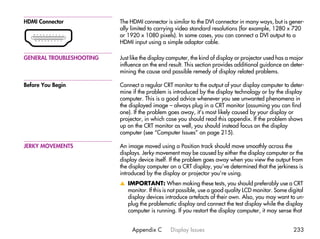 HDMI Connector            The HDMI connector is similar to the DVI connector in many ways, but is gener-
                          ally limited to carrying video standard resolutions (for example, 1280 x 720
                          or 1920 x 1080 pixels). In some cases, you can connect a DVI output to a
                          HDMI input using a simple adaptor cable.

GENERAL TROUBLESHOOTING   Just like the display computer, the kind of display or projector used has a major
                          influence on the end result. This section provides additional guidance on deter-
                          mining the cause and possible remedy of display related problems.

Before You Begin          Connect a regular CRT monitor to the output of your display computer to deter-
                          mine if the problem is introduced by the display technology or by the display
                          computer. This is a good advice whenever you see unwanted phenomena in
                          the displayed image – always plug in a CRT monitor (assuming you can find
                          one). If the problem goes away, it’s most likely caused by your display or
                          projector, in which case you should read this appendix. If the problem shows
                          up on the CRT monitor as well, you should instead focus on the display
                          computer (see “Computer Issues” on page 215).

JERKY MOVEMENTS           An image moved using a Position track should move smoothly across the
                          displays. Jerky movement may be caused by either the display computer or the
                          display device itself. If the problem goes away when you view the output from
                          the display computer on a CRT display, you’ve determined that the jerkiness is
                          introduced by the display or projector you’re using.
                          v IMPORTANT: When making these tests, you should preferably use a CRT
                            monitor. If this is not possible, use a good quality LCD monitor. Some digital
                            display devices introduce artefacts of their own. Also, you may want to un-
                            plug the problematic display and connect the test display while the display
                            computer is running. If you restart the display computer, it may sense that


                               Appendix C       Display Issues                                        233
 