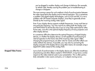 you’ve plugged in another display and change its behavior (for example,
                          its refresh rate), thereby causing the problem you’re troubleshooting to
                          change or disappear.
                       The most common reason for such artefacts is lack of synchronization between
                       the video signal fed to the display and its internal operation. This is sometimes
                       a problem with digital display technologies, such as LCD and DLP. It is not a
                       problem with CRT-based computer displays, since they’re generally driven
                       directly by the incoming analog video signal.
                       Even if your display device supports multiple frequencies, it may work best at
                       one particular frequency. You may want to try setting both the display card
                       and WATCHOUT to 60 Hz/fps even if you’re using video optimized for other
                       frame rates, since this is the optimal display frequency of many projectors and
                       other display devices.
                       It is sometimes difficult to determine the optimal frequency of digital display
                       devices, or whether the display device is at all capable of synchronizing its
                       internal operation to the frame rate of the incoming video signal. Often,
                       changing the programming to use other rates for moves and other effects can
                       make artefacts less obvious. If possible, you may also try connecting the
                       display computer to the display device using other means, for example using a
                       digital DVI cable instead of the analog VGA.

Dropped Video Frames   Just as lack of synchronization in the display device can affect the smoothness
                       of positioning and other effects created in WATCHOUT, it may have a similar
                       impact on the video material used in your presentation. This is often particu-
                       larly noticeable in slow zooms and pans, or in objects moving across.




234                         Appendix C       Display Issues
 