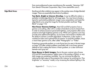 from most professional screen manufacturers (for example, “Aeroview 100”
                   from Stewart Filmscreen Corporation; http://www.stewartfilm.com/).

Edge Blend Areas   Banding and other artefacts may appear in the overlap areas of edge-blended
                   images. There are essentially three kinds of problems:
                   Too Dark, Bright or Uneven Overlap. It may be difficult to obtain a
                   perfectly invisible edge blend for all image types. You may have to locate a
                   typical or particularly problematic image in your presentation and tweak the
                   edge blend curve using that image for the best possible result (see “Edge
                   Blend” on page 113).
                   Non-linear Gamma Settings. Most LCD and DLP projectors have a
                   gamma curve setting, often with a number of standard curves to choose from.
                   In order to achieve maximum perceived brightness, such projectors often come
                   preset to some high brightness gamma curve. While such a gamma curve may
                   provide some additional brightness, its non-linear nature tends to interfere with
                   the ability to achieve a smooth edge blend. Furthermore, it also results in
                   washed-out colors and a general lack of contrast. To avoid this problem, chose
                   a more linear gamma curve, often called “Photographic” or “Video”.
                   Projecting a grayscale gradient, or a set of gray bars (as seen in the test image
                   on page 157) often reveals problems associated with a non-linear gamma.
                   Attempt to find a setting that shows a linear gradient, or a clear distinction
                   between each gray bar.
                   Gray Boxes in Dark Images. Due to the poor contrast ratio of some
                   LCD and DLP based projectors, lighter areas in the overlaps of black, or very
                   dark images are sometimes inevitable. You can minimize the effect by
                   reducing the light output of the projectors (for instance, by switching to a “low
                   brightness” or “economy” mode), or by increasing the ambient lighting in the


236                     Appendix C       Display Issues
 
