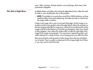 room. Often, however, the best solution is to avoid large, dark areas in the
                               presentation altogether.

Thin, Dark or Bright Slivers   A slightly darker or brighter sliver along the edge-blend area is often the result
                               of under or over-shooting the chip in the projector.
                               x NOTE: This problem is unusual when using DVI or HDMI interfaces, as those
                                 interfaces allow direct pixel addressing, and often provide no control over
                                 the image width or position.
                               Create a test image with a one or two pixel white edge. Put the image on an
                               auxiliary timeline set to perform above the edge blend. Adjust the projector so
                               that the image exactly fills the image area. Move the horizontal position of the
                               image to the left so the leftmost row of pixels just disappears, then move it back
                               so they reappear. Now adjust the image width to make the right edge of the
                               image fit the image area precisely. You may have to repeat the position and
                               width adjustments a couple of times, since changing one may affect the other.
                               Also ensure that the vertical position of the image shows the top and bottom
                               row of pixels. There’s usually no adjustment for the image height, but if there
                               is, you may want to check that also.




                                    Appendix C       Display Issues                                         237
 