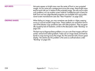 HOT-SPOTS         Hot-spots appear as bright areas near the center of front or rear-projected
                  images. As you move your vantage point across the screen, these bright areas
                  tend to move with you in relation to the projected image. The only way to solve
                  such problems is to use another screen material. Suitable low-gain screens for
                  both front and rear edge-blended projection are available from most profes-
                  sional screen manufacturers (see also “Rear Projection” on page 235).

CREEPING SHADES   When fading an image, you may sometimes see shades or ridges creeping
                  across or around smooth image areas. These artefacts are somewhat reminis-
                  cent of the Newton rings sometimes seen with slide projectors. They are gener-
                  ally caused by lack of resolution, similar to the description under “Banding” on
                  page 235.
                  The best way to diagnose these problems is to use a set of test images with hori-
                  zontal, vertical and radial gradients. Fade such an image slowly and look for
                  bands or rings moving across the image. Run the same test with a known good
                  display. The solution for this problem is the same as outlined above under
                  “Banding” on page 235.




238                    Appendix C       Display Issues
 