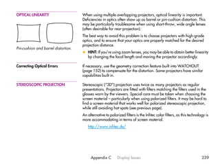 OPTICAL LINEARITY                    When using multiple overlapping projectors, optical linearity is important.
                                     Deficiencies in optics often show up as barrel or pin-cushion distortion. This
                                     may be particularly troublesome when using short-throw, wide angle lenses
                                     (often desirable for rear-projection).
                                     The best way to avoid this problem is to choose projectors with high-grade
                                     optics, and to ensure that your optics are properly matched for the desired
                                     projection distance.
Pin-cushion and barrel distortion.
                                     x HINT: If you’re using zoom lenses, you may be able to obtain better linearity
                                       by changing the focal length and moving the projector accordingly.

Correcting Optical Errors            If necessary, use the geometry correction feature built into WATCHOUT
                                     (page 152) to compensate for the distortion. Some projectors have similar
                                     capabilities built in.

STEREOSCOPIC PROJECTION              Stereoscopic (“3D”) projection uses twice as many projectors as regular
                                     presentations. Projectors are fitted with filters matching the filters used in the
                                     glasses worn by the viewers. Special care must be taken when choosing the
                                     screen material – particularly when using polarized filters. It may be hard to
                                     find a screen material that works well for polarized stereoscopic projection,
                                     while still avoiding hot-spots (see previous page).
                                     An alternative to polarized filters is the Infitec color filters, as this technology is
                                     more accommodating in terms of screen material.
                                        http://www.infitec.de/




                                          Appendix C         Display Issues                                            239
 