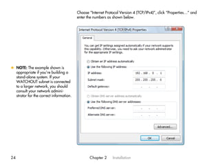 Choose “Internet Protocol Version 4 (TCP/IPv4)”, click “Properties…” and
                                         enter the numbers as shown below.




x NOTE: The example shown is
  appropriate if you’re building a
  stand-alone system. If your
  WATCHOUT subnet is connected
  to a larger network, you should
  consult your network admini-
  strator for the correct information.




24                                              Chapter 2     Installation
 