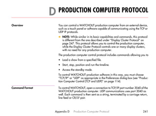 D PRODUCTION COMPUTER PROTOCOL                                                     D




Overview            You can control a WATCHOUT production computer from an external device,
                    such as a touch panel or software capable of communicating using the TCP or
                    UDP IP protocols.
                    x NOTE: While similar in its basic capabilities and commands, this protocol
                      is different from the one described under “Display Cluster Protocol” on
                      page 247. This protocol allows you to control the production computer,
                      while the Display Cluster Protocol controls one or many display clusters,
                      with no need for any production computer.
                    The production computer control protocol includes commands allowing you to
                    • Load a show from a specified file.
                    • Start, stop, position and run the timeline.
                    • Access the standby mode.
                    To control WATCHOUT production software in this way, you must choose
                    “TCP/IP” or “UDP” as appropriate in the Preferences dialog box (see “Produc-
                    tion Computer Control (TCP and UDP)” on page 114).

Command Format      To control WATCHOUT, open a connection to TCP/IP port number 3040 of the
                    WATCHOUT production computer. UDP communications uses port 3040 as
                    well. Each command is then sent as a string, terminated by a carriage return,
                    line feed or CR/LF pair.




                  Appendix D     Production Computer Protocol                               241
 