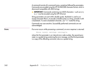 A command consists of a command name, sometimes followed by parameters.
           Commands are encoded using the UTF-8 UNICODE character format, which is
           downward compatible with ASCII strings.
           v IMPORTANT: Commands containing non-ASCII characters – such as å, ä,
             ü, ç – must be encoded using the UTF-8 format.
           String parameters are sent within double quotes. Backslash is used as an
           escape character (that is, to encode a double quote in a string, precede it with
           a backslash). To send a backslash character, use “” inside the string.
           Commands are case sensitive. Successfully performed commands are not
           acknowledged.

Errors     If an error occurs while processing a command, an error response is returned:
                  Error <uint> <string> <string>n
           where the first parameter is an internal error code number, the second para-
           meter is a quoted string containing the error message, and the third parameter
           is a copy of the offending command, also as a quoted string.




242      Appendix D     Production Computer Protocol
 