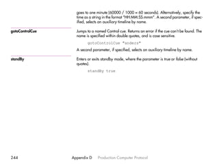 goes to one minute (60000 / 1000 = 60 seconds). Alternatively, specify the
                   time as a string in the format “HH:MM:SS.mmm”. A second parameter, if spec-
                   ified, selects an auxiliary timeline by name.

gotoControlCue     Jumps to a named Control cue. Returns an error if the cue can’t be found. The
                   name is specified within double quotes, and is case sensitive.
                         gotoControlCue "anders"
                   A second parameter, if specified, selects an auxiliary timeline by name.

standBy            Enters or exits standby mode, where the parameter is true or false (without
                   quotes).
                         standBy true




244              Appendix D     Production Computer Protocol
 