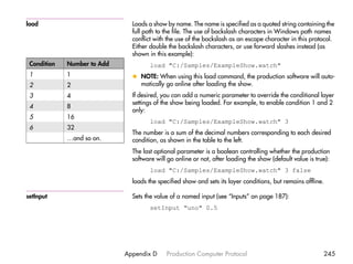 load                           Loads a show by name. The name is specified as a quoted string containing the
                               full path to the file. The use of backslash characters in Windows path names
                               conflict with the use of the backslash as an escape character in this protocol.
                               Either double the backslash characters, or use forward slashes instead (as
                               shown in this example):
 Condition   Number to Add            load "C:/Samples/ExampleShow.watch"
 1           1                 x NOTE: When using this load command, the production software will auto-
 2           2                   matically go online after loading the show.
 3           4                 If desired, you can add a numeric parameter to override the conditional layer
                               settings of the show being loaded. For example, to enable condition 1 and 2
 4           8
                               only:
 5           16
                                      load "C:/Samples/ExampleShow.watch" 3
 6           32
                               The number is a sum of the decimal numbers corresponding to each desired
             …and so on.       condition, as shown in the table to the left.
                               The last optional parameter is a boolean controlling whether the production
                               software will go online or not, after loading the show (default value is true):
                                      load "C:/Samples/ExampleShow.watch" 3 false
                               loads the specified show and sets its layer conditions, but remains offline.

setInput                       Sets the value of a named input (see “Inputs” on page 187):
                                      setInput "uno" 0.5




                             Appendix D     Production Computer Protocol                                   245
 