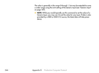 The value is generally in the range 0 through 1, but may be extended to cover
        a wider range using the Limit setting of the Generic Input (see “Generic Input”
        on page 187).
        x NOTE: While you would typically use this command to set the value of a
          Generic Input, you may use it to set the value for any input. If data is also
          provided by a MIDI or DMX-512 source, the latest data will take prece-
          dence.




246   Appendix D     Production Computer Protocol
 