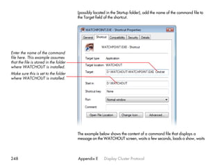 (possibly located in the Startup folder), add the name of the command file to
                                        the Target field of the shortcut.




Enter the name of the command
file here. This example assumes
that the file is stored in the folder
where WATCHOUT is installed.
Make sure this is set to the folder
where WATCHOUT is installed.




                                        The example below shows the content of a command file that displays a
                                        message on the WATCHOUT screen, waits a few seconds, loads a show, waits




248                                     Appendix E      Display Cluster Protocol
 