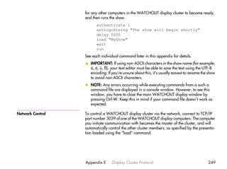 for any other computers in the WATCHOUT display cluster to become ready,
                  and then runs the show.
                        authenticate 1
                        setLogoString "The show will begin shortly"
                        delay 5000
                        load "MyShow"
                        wait
                        run
                  See each individual command later in this appendix for details.
                  v IMPORTANT: If using non-ASCII characters in the show name (for example;
                    å, ö, ü, ß), your text editor must be able to save the text using the UTF-8
                    encoding. If you’re unsure about this, it’s usually easiest to rename the show
                    to avoid non-ASCII characters.
                  x NOTE: Any errors occurring while executing commands from a such a
                    command file are displayed in a console window. However, to see this
                    window, you have to close the main WATCHOUT display window by
                    pressing Ctrl-W. Keep this in mind if your command file doesn’t work as
                    expected.

Network Control   To control a WATCHOUT display cluster via the network, connect to TCP/IP
                  port number 3039 of one of the WATCHOUT display computers. The computer
                  you initiate communication with becomes the master of the cluster, and will
                  automatically control the other cluster members, as specified by the presenta-
                  tion loaded using the “load” command.




                  Appendix E      Display Cluster Protocol                                   249
 