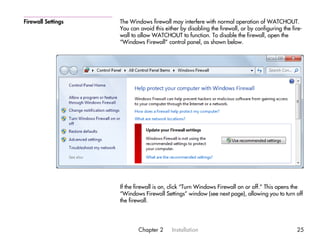 Firewall Settings   The Windows firewall may interfere with normal operation of WATCHOUT.
                    You can avoid this either by disabling the firewall, or by configuring the fire-
                    wall to allow WATCHOUT to function. To disable the firewall, open the
                    “Windows Firewall” control panel, as shown below.




                    If the firewall is on, click “Turn Windows Firewall on or off.” This opens the
                    “Windows Firewall Settings” window (see next page), allowing you to turn off
                    the firewall.




                            Chapter 2     Installation                                           25
 