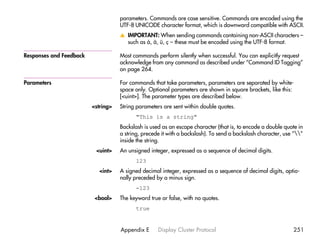 parameters. Commands are case sensitive. Commands are encoded using the
                                    UTF-8 UNICODE character format, which is downward compatible with ASCII.
                                    v IMPORTANT: When sending commands containing non-ASCII characters –
                                      such as å, ä, ü, ç – these must be encoded using the UTF-8 format.

Responses and Feedback              Most commands perform silently when successful. You can explicitly request
                                    acknowledge from any command as described under “Command ID Tagging”
                                    on page 264.

Parameters                          For commands that take parameters, parameters are separated by white-
                                    space only. Optional parameters are shown in square brackets, like this:
                                    [<uint>]. The parameter types are described below.
                         <string>   String parameters are sent within double quotes.
                                          "This is a string"
                                    Backslash is used as an escape character (that is, to encode a double quote in
                                    a string, precede it with a backslash). To send a backslash character, use “”
                                    inside the string.
                          <uint>    An unsigned integer, expressed as a sequence of decimal digits.
                                          123
                            <int>   A signed decimal integer, expressed as a sequence of decimal digits, optio-
                                    nally preceded by a minus sign.
                                          -123
                          <bool>    The keyword true or false, with no quotes.
                                          true


                                    Appendix E      Display Cluster Protocol                                  251
 