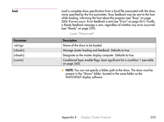 load         Load a complete show specification from a local file associated with the show
             name specified by the first parameter. Busy feedback may be sent to the host
             while loading, informing the host about the progress (see “Busy” on page
             260). If errors occur, Error feedback is sent (see “Error” on page 261). Finally,
             a Ready feedback message is sent, regardless of whether any error occurred
             (see “Ready” on page 259).
                    load "Phantom"

 Parameter    Description
 <string>     Name of the show to be loaded.
 [<bool>]     Manage cluster loading and feedback. Defaults to true.
 [<bool>]     Designate as the master display computer. Defaults to true.
 [<uint>]     Conditional layer enable flags, least significant bit is condition 1 (see table
              on page 245).

             x NOTE: You can not specify a folder path to the show. The show must be
               present in the “Shows” folder, located in the same folder as the
               WATCHOUT display software.




             Appendix E      Display Cluster Protocol                                     253
 
