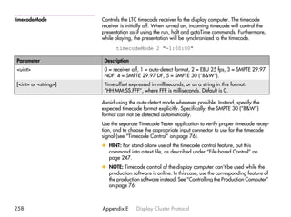 timecodeMode          Controls the LTC timecode receiver fo the display computer. The timecode
                      receiver is initially off. When turned on, incoming timecode will control the
                      presentation as if using the run, halt and gotoTime commands. Furthermore,
                      while playing, the presentation will be synchronized to the timecode.
                            timecodeMode 2 "-1:00:00"

Parameter              Description
<uint>                 0 = receiver off, 1 = auto-detect format, 2 = EBU 25 fps, 3 = SMPTE 29.97
                       NDF, 4 = SMPTE 29.97 DF, 5 = SMPTE 30 (”B&W”).
[<int> or <string>]    Time offset expressed in milliseconds, or as a string in this format:
                       “HH:MM:SS.FFF”, where FFF is milliseconds. Default is 0.

                      Avoid using the auto-detect mode whenever possible. Instead, specify the
                      expected timecode format explicitly. Specifically, the SMPTE 30 (”B&W”)
                      format can not be detected automatically.
                      Use the separate Timecode Tester application to verify proper timecode recep-
                      tion, and to choose the appropriate input connector to use for the timecode
                      signal (see “Timecode Control” on page 76).
                      x HINT: For stand-alone use of the timecode control feature, put this
                        command into a text file, as described under “File-based Control” on
                        page 247.
                      x NOTE: Timecode control of the display computer can’t be used while the
                        production software is online. In this case, use the corresponding feature of
                        the production software instead. See “Controlling the Production Computer”
                        on page 76.



258                   Appendix E      Display Cluster Protocol
 