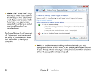 v IMPORTANT: A WATCHOUT sys-
  tem should not be accessible from
  the Internet, or other external net-
  work. If you need to access the In-
  ternet from your system, use a
  separate firewall device to protect
  your complete system from
  security attacks.


The firewall feature should be turned
off. Otherwise it may interfere with
the ability to connect to and down-
load media files to the display
computers.

                                         x NOTE: As an alternative to disabling the firewall entirely, you may
                                           configure the firewall to allow WATCHOUT and any other related functions
                                           to pass through. Please consult your computer’s documentation for details
                                           on how to configure the Windows firewall.




26                                              Chapter 2     Installation
 