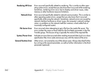 Rendering API Error    Error occurred specifically related to rendering. This is similar to other oper-
                               ating system errors, except that you also know that it occurred while rendering.
                               Sometimes, rendering errors occur due to display card driver issues, video
                               memory or other hardware resource limitations.
             Network Error     Error occurred specifically related to network communication. This is similar to
                               other operating system errors, except that you also know that it occurred
                               specifically while using the network. Sometimes, network errors are caused by
                               network interface hardware or driver issues, the computer’s network configu-
                               ration, or problems on the network itself (for instance, a bad cable/hub or
                               incorrectly configured router).
           File Server Error   Error occurred when attempting to get a file from the media file server. The
                               error number the same as those listed for the first Reply parameter in the File
                               Transfer group. The Excuse string is typically the name of the required file.
        Syntax/Parser Error    Indicates an error that occurred when reading structured data (such as a show
                               specification file). Error code and excuse vary with the nature of the error.
      General Runtime Error    Other errors, not covered by any of the above cases. Always described further
                               by a string as the second parameter, as well as further information in the third
                               parameter (optional).




262                            Appendix E      Display Cluster Protocol
 