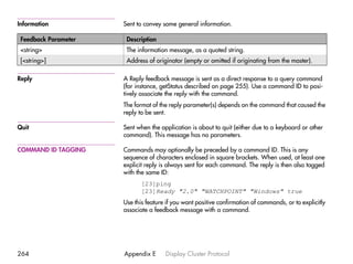 Information           Sent to convey some general information.

 Feedback Parameter    Description
 <string>              The information message, as a quoted string.
 [<string>]            Address of originator (empty or omitted if originating from the master).

Reply                 A Reply feedback message is sent as a direct response to a query command
                      (for instance, getStatus described on page 255). Use a command ID to posi-
                      tively associate the reply with the command.
                      The format of the reply parameter(s) depends on the command that caused the
                      reply to be sent.

Quit                  Sent when the application is about to quit (either due to a keyboard or other
                      command). This message has no parameters.

COMMAND ID TAGGING    Commands may optionally be preceded by a command ID. This is any
                      sequence of characters enclosed in square brackets. When used, at least one
                      explicit reply is always sent for each command. The reply is then also tagged
                      with the same ID:
                             [23]ping
                             [23]Ready "2.0" "WATCHPOINT" "Windows" true
                      Use this feature if you want positive confirmation of commands, or to explicitly
                      associate a feedback message with a command.




264                   Appendix E      Display Cluster Protocol
 