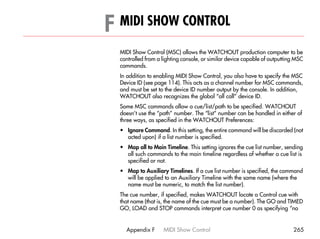 F MIDI SHOW CONTROL                                                                 F




  MIDI Show Control (MSC) allows the WATCHOUT production computer to be
  controlled from a lighting console, or similar device capable of outputting MSC
  commands.
  In addition to enabling MIDI Show Control, you also have to specify the MSC
  Device ID (see page 114). This acts as a channel number for MSC commands,
  and must be set to the device ID number output by the console. In addition,
  WATCHOUT also recognizes the global “all call” device ID.
  Some MSC commands allow a cue/list/path to be specified. WATCHOUT
  doesn’t use the “path” number. The “list” number can be handled in either of
  three ways, as specified in the WATCHOUT Preferences:
  • Ignore Command. In this setting, the entire command will be discarded (not
    acted upon) if a list number is specified.
  • Map all to Main Timeline. This setting ignores the cue list number, sending
    all such commands to the main timeline regardless of whether a cue list is
    specified or not.
  • Map to Auxiliary Timelines. If a cue list number is specified, the command
    will be applied to an Auxiliary Timeline with the same name (where the
    name must be numeric, to match the list number).
  The cue number, if specified, makes WATCHOUT locate a Control cue with
  that name (that is, the name of the cue must be a number). The GO and TIMED
  GO, LOAD and STOP commands interpret cue number 0 as specifying “no


    Appendix F      MIDI Show Control                                       265
 