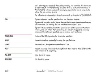 cue”, allowing you to specify the cue list part only. For example, this allows you
           to use the STOP command to stop a cue list (that is, an Auxiliary Timeline in
           WATCHOUT), without necessarily specifying a particular cue to jump to, by
           setting the cue number to zero.
           The following is a description of each command, as it relates to WATCHOUT.

GO         If given without a cue/list specification, run the main timeline.
           If given with a cue but no list, locate the specified cue on the main timeline and
           run from there. Do nothing if a cue with that name doesn’t exist.
           If given with cue and list, locate the specified cue on the specified Auxiliary
           timeline, and run it from there (assuming cue lists are mapped to Auxiliary
           timelines). Do nothing if specified cue or timeline can’t be found.

TIMED GO   Performs like GO, ignoring the time value specified.

STOP       Pause the timeline, optionally locating the specified cue.

LOAD       Similar to GO, except that the timeline isn’t run.

RESET      Stop all Auxiliary timelines (returning them to their inactive state) and reset the
           main timeline to its beginning.

ALL OFF    Enter Stand-By mode.

RESTORE    Exit Stand-By mode.




266          Appendix F       MIDI Show Control
 