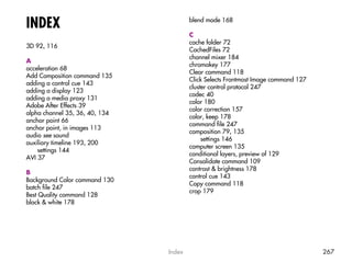 INDEX                                   blend mode 168

                                        C
                                        cache folder 72
3D 92, 116
                                        CachedFiles 72
                                        channel mixer 184
A
                                        chromakey 177
acceleration 68
                                        Clear command 118
Add Composition command 135
                                        Click Selects Frontmost Image command 127
adding a control cue 143
                                        cluster control protocol 247
adding a display 123
                                        codec 40
adding a media proxy 131
                                        color 180
Adobe After Effects 39
                                        color correction 157
alpha channel 35, 36, 40, 134
                                        color, keep 178
anchor point 66
                                        command file 247
anchor point, in images 113
                                        composition 79, 135
audio see sound
                                             settings 146
auxiliary timeline 193, 200
                                        computer screen 135
    settings 144
                                        conditional layers, preview of 129
AVI 37
                                        Consolidate command 109
                                        contrast & brightness 178
B
                                        control cue 143
Background Color command 130
                                        Copy command 118
batch file 247
                                        crop 179
Best Quality command 128
black & white 178




                                Index                                               267
 