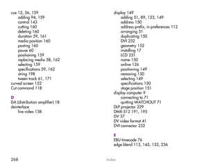 cue 12, 56, 159                     display 149
    adding 94, 159                      adding 51, 89, 123, 149
    control 143                         address 150
    cutting 160                         address prefix, in preferences 112
    deleting 160                        arranging 51
    duration 59, 161                    duplicating 150
    media position 160                  DVI 232
    pasting 160                         geometry 152
    pause 60                            installing 17
    positioning 159                     LCD 231
    replacing media 58, 162             name 150
    selecting 159                       online 126
    specifications 59, 162              positioning 149
    string 198                          removing 150
    tween track 61, 171                 selecting 149
curved screen 152                       specifications 150
Cut command 118                         stage position 151
                                    display computer 9
D                                       connecting to 71
DA (distribution amplifier) 18          quitting WATCHOUT 71
deinterlace                         DLP projector 229
    live video 138                  DMX-512 191, 195
                                    DV 37
                                    DV video format 41
                                    DVI connector 232

                                    E
                                    EBU timecode 76
                                    edge blend 113, 145, 152, 236


268                              Index
 