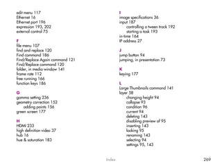 edit menu 117                            I
Ethernet 16                              image specifications 36
Ethernet port 196                        input 187
expression 193, 202                           controlling a tween track 192
external control 75                           starting a task 193
                                         in-time 164
F                                        IP address 27
file menu 107
find and replace 120                     J
Find command 186                         jump button 94
Find/Replace Again command 121           jumping, in presentation 73
Find/Replace command 120
folder, in media window 141              K
frame rate 112                           keying 177
free running 166
function keys 186                        L
                                         Large Thumbnails command 141
G                                        layer 58
gamma setting 236                            changing height 94
geometry correction 152                      collapse 93
    adding points 156                        condition 96
green screen 177                             current 94
                                             deleting 143
H                                            disabling preview of 95
HDMI 233                                     inserting 143
high definition video 37                     locking 95
hub 16                                       renaming 143
hue & saturation 183                         selecting 94
                                             settings 95, 143


                                 Index                                        269
 