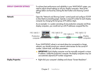 DISPLAY COMPUTER SETTINGS        To achieve best performance and reliability in your WATCHOUT system, you
                                 need to adjust several settings on all your display computers. Most of the
                                 settings below are found by clicking the Start button and choosing Control
                                 Panel.

Network                          Open the “Network and Sharing Center” control panel and configure TCP/IP
                                 as described on preceding pages. Specify a unique IP number for each display
                                 computer by changing the last group of IP address digits.
                                 As an example: in a system consisting of one production computer and three
                                 display computers, you would end up with IP addresses assigned like this:



                        192.168.0.1                   192.168.0.10                      192.168.0.12
                                                                       192.168.0.11
                            Production                                                             Display
                             computer                                                              computers


                                 If your WATCHOUT subnet is not stand-alone but connected to a larger
                                 network, you should consult your network administrator for the correct IP
                                 number, subnet mask, and other parameters.
                                 v IMPORTANT: Each display computer must be manually assigned a unique
                                   IP address. Unlike the production computer, the display computers may not
                                   use automatic (dynamic) IP number assignment.

Display Properties               • Right-click your computer’s desktop and choose “Screen Resolution”.




                                         Chapter 2     Installation                                          27
 
