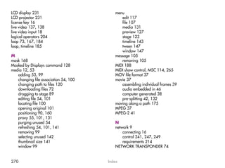 LCD display 231                           menu
LCD projector 231                            edit 117
license key 16                               file 107
live video 137, 138                          media 131
live video input 18                          preview 127
logical operators 204                        stage 123
loop 73, 167, 184                            timeline 143
loop, timeline 185                           tween 147
                                             window 147
M                                         message 105
mask 168                                     removing 105
Masked by Displays command 128            MIDI 188
media 12, 53                              MIDI show control, MSC 114, 265
   adding 53, 99                          MOV file format 37
   changing file association 54, 100      movie 37
   changing path to files 120                assembling individual frames 39
   downloading files 72                      audio embedded in 46
   dragging to stage 89                      computer generated 38
   editing file 54, 101                      pre-splitting 42, 132
   locating file 100                      moving along a path 175
   opening original 101                   MPEG 37
   positioning 90, 160                    MPEG-2 41
   proxy 55, 101, 131
   purging unused 54                      N
   refreshing 54, 101, 141                network 9
   removing 99                                connecting 16
   selecting unused 142                       control 241, 247, 249
   thumbnail size 141                         requirements 214
   window 99                              NETWORK TRANSPONDER 74


270                                    Index
 