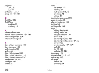 projector                           sound
    DLP 229                                file formats 45
    LCD 231                                installing 17
protocol 241, 247                          multi-channel 18, 45
proxy 55, 101, 131                         producing 45
                                           settings 31
Q                                   Specifications command 119
QuickFind 186                       speed of motion 68
QuickTime                           spherical projection 155
   installing 15                    stacking 167
   obtaining 15                     stacking order 145
                                    stage
R                                          adding displays 89
reference frame 146                        adding media 89
Refresh Media command 101, 141             background color 130
relational operators 204                   online 126
rotation tweening 176                      positioning displays 151
                                           positioning media preview 57, 90
S                                          preview 123
Save a Copy command 108                    preview quality 127, 167
Save command 108                           scale 89
scale tweening 173                         tier 90, 125
scaling 64                                 updating 73, 126
Select All command 118              stage menu 123
Select to End command 118           stage window 12, 51, 89
Select Unused command 142           stereoscopy 117
serial control 75, 250              still image
serial port 197                            formats 34
SMPTE 76                                   producing 34


272                              Index
 