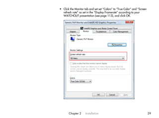 • Click the Monitor tab and set set “Colors” to “True Color” and “Screen
  refresh rate” as set in the “Display Framerate” according to your
  WATCHOUT presentation (see page 113), and click OK.




       Chapter 2     Installation                                          29
 