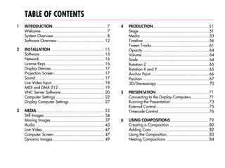 TABLE OF CONTENTS
1   INTRODUCTION............................................ 7              4   PRODUCTION............................................. 51
    Welcome ......................................................... 7         Stage ............................................................. 51
    System Overview .............................................. 8            Media............................................................ 53
    Software Overview ......................................... 12              Timeline ......................................................... 56
                                                                                Tween Tracks.................................................. 61
2   INSTALLATION ........................................... 15                 Opacity ......................................................... 64
    Software ........................................................ 15        Volume .......................................................... 64
    Network......................................................... 16         Scale ............................................................. 64
    License Keys ................................................... 16         Rotation Z ...................................................... 65
    Display Devices .............................................. 17           Rotation X and Y............................................. 65
    Projection Screen............................................ 17            Anchor Point .................................................. 66
    Sound............................................................ 17        Position .......................................................... 67
    Live Video Input.............................................. 18           3D/Stereoscopy ............................................. 70
    MIDI and DMX-512 ........................................ 19
    VNC Server Software...................................... 20            5   PRESENTATION .......................................... 71
    Computer Settings........................................... 22             Connecting to the Display Computers ............... 71
    Display Computer Settings............................... 27                 Running the Presentation ................................. 73
                                                                                External Control.............................................. 75
3   MEDIA....................................................... 33             Timecode Control............................................ 76
    Still Images .................................................... 34
    Moving Images............................................... 37         6   USING COMPOSITIONS............................... 79
    Audio ............................................................ 45       Creating a Composition .................................. 80
    Live Video ...................................................... 47        Adding Cues .................................................. 82
    Computer Screen ............................................ 47             Using the Composition .................................... 83
    Dynamic Images............................................. 49              Nesting Compositions ..................................... 84
 