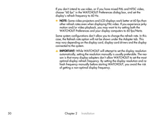 If you don’t intend to use video, or if you have mixed PAL and NTSC video,
     choose “60 fps” in the WATCHOUT Preferences dialog box, and set the
     display’s refresh frequency to 60 Hz.
     x NOTE: Some video projectors and LCD displays work better at 60 fps than
       other refresh rates even when displaying PAL video. If you experience jerky
       motion and/or video playback, you may want to try setting both the
       WATCHOUT Preferences and your display computers to 60 fps/Hertz.
     Some system configurations don’t allow you to change the refresh rate. In this
     case, the Refresh rate option will not be shown under the Adapter tab. This
     may vary depending on the display card, display card drivers and the display
     connected to the system.
     v IMPORTANT: While WATCHOUT will attempt to set the display resolution
       automatically, setting the resolution manually is usually preferable. The rea-
       son is that many display adapters don’t allow WATCHOUT to set the most
       optimal display refresh frequency. By setting the display resolution and re-
       fresh frequency manually before starting WATCHOUT, you avoid the risk
       of getting a non-optimal display frequency.




30           Chapter 2     Installation
 