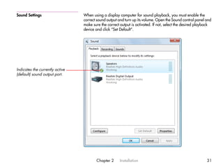 Sound Settings                   When using a display computer for sound playback, you must enable the
                                 correct sound output and turn up its volume. Open the Sound control panel and
                                 make sure the correct output is activated. If not, select the desired playback
                                 device and click “Set Default”.




Indicates the currently active
(default) sound output port.




                                        Chapter 2      Installation                                         31
 