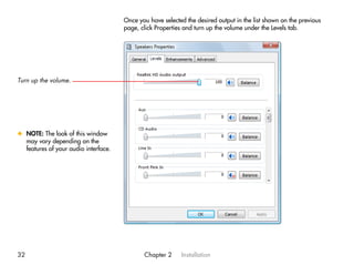 Once you have selected the desired output in the list shown on the previous
                                      page, click Properties and turn up the volume under the Levels tab.




Turn up the volume.




x NOTE: The look of this window
  may vary depending on the
  features of your audio interface.




32                                           Chapter 2     Installation
 