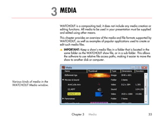3 MEDIA                                                                            3




                                  WATCHOUT is a compositing tool; it does not include any media creation or
                                  editing functions. All media to be used in your presentation must be supplied
                                  and edited using other means.
                                  This chapter provides an overview of the media and file formats supported by
                                  WATCHOUT, as well as examples of popular applications used to create or
                                  edit such media files.
                                  v IMPORTANT: Keep a show’s media files in a folder that is located in the
                                    same folder as the WATCHOUT show file, or in a sub-folder. This allows
                                    the software to use relative file access paths, making it easier to move the
                                    show to another disk or computer.




Various kinds of media in the
WATCHOUT Media window.




                                            Chapter 3     Media                                               33
 