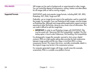 STILL IMAGES        Still images can be used as backgrounds or superimposed on other images.
                    You can control the degree of transparency, scaling, rotation and other effects
                    for all images (stills as well as moving images).

Supported Formats   WATCHOUT reads most popular image formats, including BMP, GIF, JPEG,
                    Photoshop, PICT, PNG, Targa and TIFF.
                    Preferably, use an image format native to the application used to create/edit
                    the images. For example, if you use Photoshop to edit images, save the images
                    as Photoshop files. Although most image editing applications support saving or
                    exporting to other file formats, doing so may cause a loss of information. This
                    can make it difficult to edit the image later.
                    v IMPORTANT: In order to use Photoshop images with WATCHOUT, files
                      must be saved with “Maximize PSD File Compatibility” enabled. This Pho-
                      toshop option is found under Preferences, File Handling, File Compatibility.
                    For photographic images (for example, scanned or shot using a digital
                    camera), JPEG at a high quality setting often provides the best compromise
                    between image quality and file size. Keep in mind that JPEG is a lossy
                    compression format. This means that minor, normally unnoticeable, details in
                    the original image may be lost in the compression process.
                    For computer-generated images with large, smooth areas (for example,
                    screenshots), PNG is a suitable cross-platform format.




34                            Chapter 3     Media
 