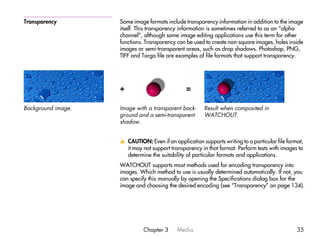 Transparency        Some image formats include transparency information in addition to the image
                    itself. This transparency information is sometimes referred to as an “alpha
                    channel”, although some image editing applications use this term for other
                    functions. Transparency can be used to create non-square images, holes inside
                    images or semi-transparent areas, such as drop shadows. Photoshop, PNG,
                    TIFF and Targa file are examples of file formats that support transparency.




                    +                           =

Background image.   Image with a transparent back-      Result when composited in
                    ground and a semi-transparent       WATCHOUT.
                    shadow.


                    v CAUTION: Even if an application supports writing to a particular file format,
                      it may not support transparency in that format. Perform tests with images to
                      determine the suitability of particular formats and applications.
                    WATCHOUT supports most methods used for encoding transparency into
                    images. Which method to use is usually determined automatically. If not, you
                    can specify this manually by opening the Specifications dialog box for the
                    image and choosing the desired encoding (see “Transparency” on page 134).




                              Chapter 3     Media                                               35
 