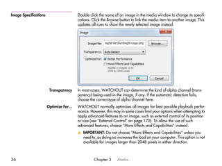 Image Specifications                     Double-click the name of an image in the media window to change its specifi-
                                         cations. Click the Browse button to link the media item to another image. This
                                         updates all cues to show the newly selected image instead.




                        Transparency     In most cases, WATCHOUT can determine the kind of alpha channel (trans-
                                         parency) being used in the image, if any. If the automatic detection fails,
                                         choose the correct type of alpha channel here.
                       Optimize For...   WATCHOUT normally optimizes all images for best possible playback perfor-
                                         mance. However, this may in some cases limit your options when attempting to
                                         apply advanced features to an image, such as external control of its position
                                         or size (see “External Control” on page 170). To allow the use of such
                                         advanced features, choose “More Effects and Capabilities” instead.
                                         v IMPORTANT: Do not choose “More Effects and Capabilities” unless you
                                           need to, as doing so increases the load on your computer. This option is not
                                           available for images larger than 2048 pixels in either direction.



36                                                 Chapter 3     Media
 