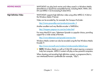 MOVING IMAGES           WATCHOUT can play back movies and videos saved in a Windows Media
                        (DirectShow) or QuickTime-compatible format, including MOV, WMV, AVI,
                        DV and MPEG-1/2/4 (including H.264/AVC).

High Definition Video   WATCHOUT supports high definition video using either MPEG-2, H.264 or
                        the Windows Media 9 format.
                        Video can be encoded by, for example, the Canopus ProCoder:
                           http://www.grassvalley.com/products/procoder_3
                        Another excellent and very flexible encoder is TMPEGEnc:
                           http://tmpgenc.pegasys-inc.com/en/index.html
                        For many MacOS X users, Telestream Episode is a popular choice, providing
                        support for a wide variety of formats:
                           http://www.telestream.net/episode/overview.htm
                        Windows Media content can also be encoded using the free Windows Media
                        Encoder 9:
                           http://www.microsoft.com/windows/windowsmedia/default.aspx
                        x NOTE: Windows Media as well as H.264 HD content requires a compara-
                          tively fast computer. MPEG-2 content will play on less powerful computers.
                        When shooting and encoding high definition content, a progressive (that is,
                        non-interlaced) format is preferable (for example, “30p”).




                                 Chapter 3     Media                                              37
 